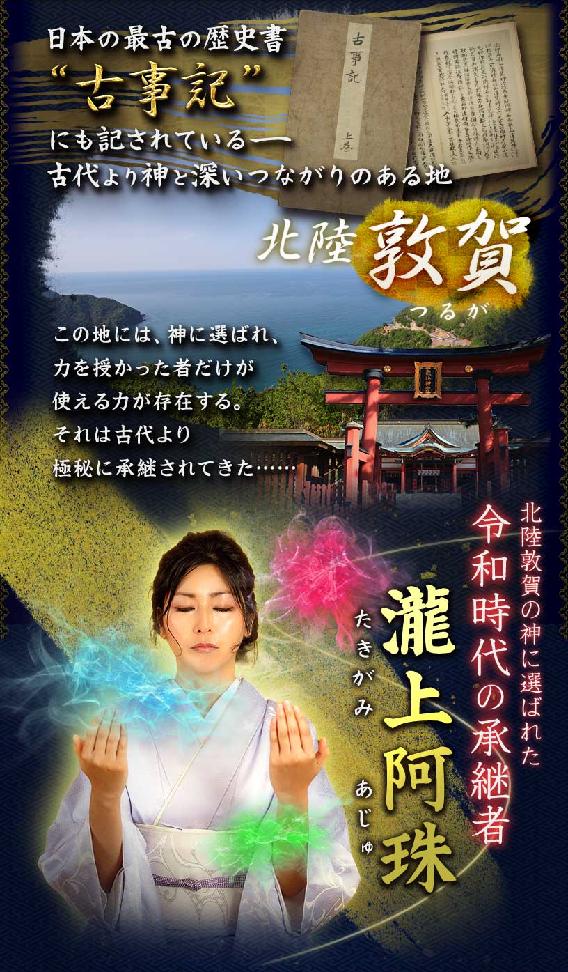 日本の最古の歴史書 “古事記” にも記されている 古代より神と深いつながりのある地 北陸敦賀 この地には、神に選ばれ、力を授かった者だけが使える力が存在する。それは古代より極秘に継承されてきた 北陸敦賀の神に選ばれた令和時代の継承者 瀧上阿珠