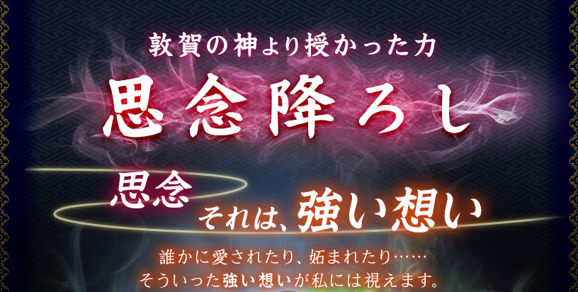 敦賀の神より授かった力 思念降ろし 思念 それは、強い思い 誰かに愛されたり、妬まれたり…… そういった強い想いが私には視えます。