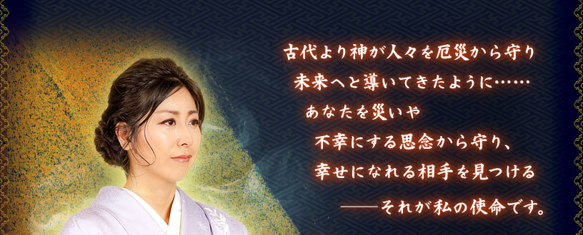 古代より神が人々を厄災から守り未来へと導いてきたように‥‥‥ あなたを災いや不幸にする思念から守り、幸せになれる相手を見つける それが私の使命です。