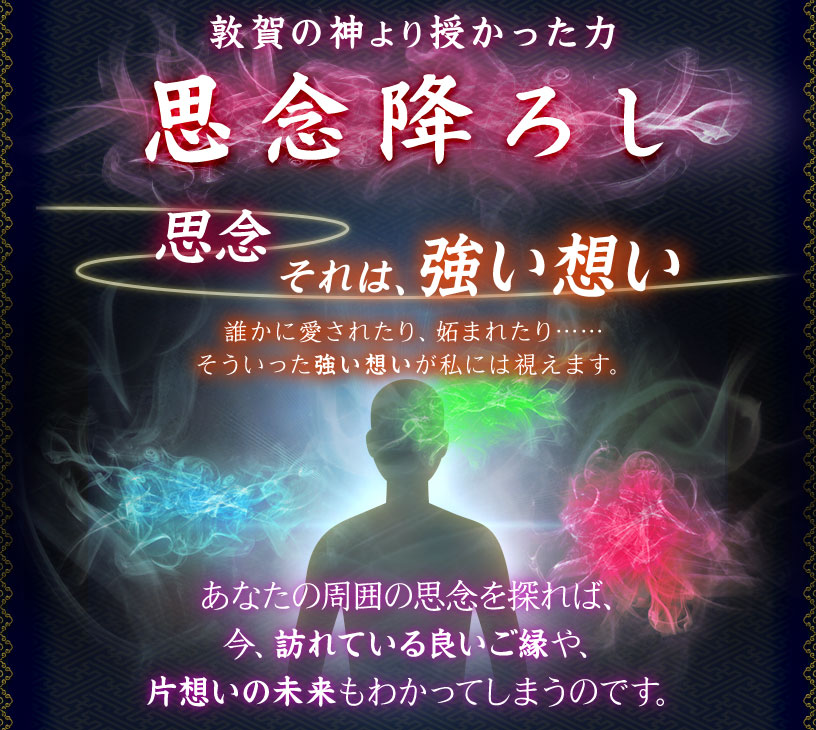 敦賀の神より授かった力 思念降ろし 思念 それは、強い想い 誰かに愛されたり、妬まれたり…… そういった強い想いが私には視えます。 あなたの周囲の思念を探れば、今、訪れている良いご縁や、片想いの未来もわかってしまうのです。